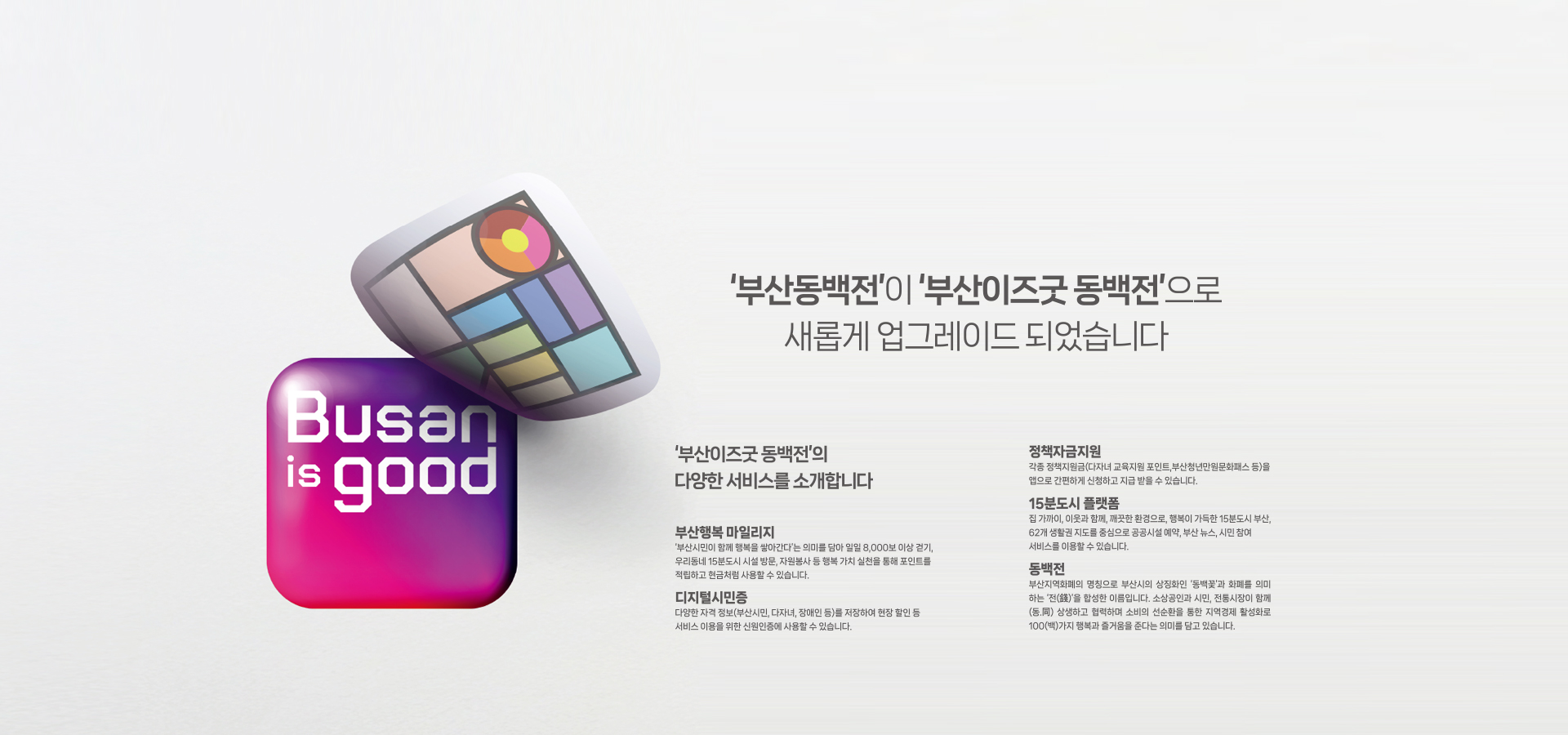 메인이미지pc '부산동백전'이 '부산이즈굿 동백전'으로 새롭게 업그레이드 되었습니다.
'부산이즈굿 동백전'의 다양한 서비스를 소개합니다.
- 부산행복마일리지 : '부산시민이 함께 행복을 쌓아간다'는 의미를 담아 일일 8,000보 이상 걷기, 우리동네 15분도시 시설방문, 자원봉사 등 행복 가치 실천을 통해 포인트를 적립하고 현금처럼 사용할 수 있습니다.
- 디지털시민증 : 다양한 자격 정보(부산시민, 다자녀, 장애인 등)를 저장하여 현장 할인 등 서비스 이용을 위한 신원인증에 사용할 수 있습니다.
- 정책자금지원 : 각종 정책지원금(다자녀 교육지원 포인트, 부산청년만원문화패스 등)을 앱으로 간편하게 신청하고 지급받을 수 있습니다.
- 15분도시 플랫폼 : 집 가까이, 이웃과 함꼐, 깨끗한 환경으로, 행복이 가득한 15분도시 부산, 62개 생활권 지도를 중심으로 공공시설 예약, 부산 뉴스, 시민참여 서비스를 이용할 수 있습니다.
- 동백전 : 부산지역화폐의 명칭으로 부산시의 상징화인 '동백꽃'과 화폐를 의마 하는 '전(錢)을 합성한 이름입니다. 소상공인과 시민, 전통시장이 함께(동, 同) 상생하고 협력하며 소비의 선순환을 통한 지역경제 활성화로 100(백)가지 행복과 즐거움을 준다는 의미를 담고 있습니다.