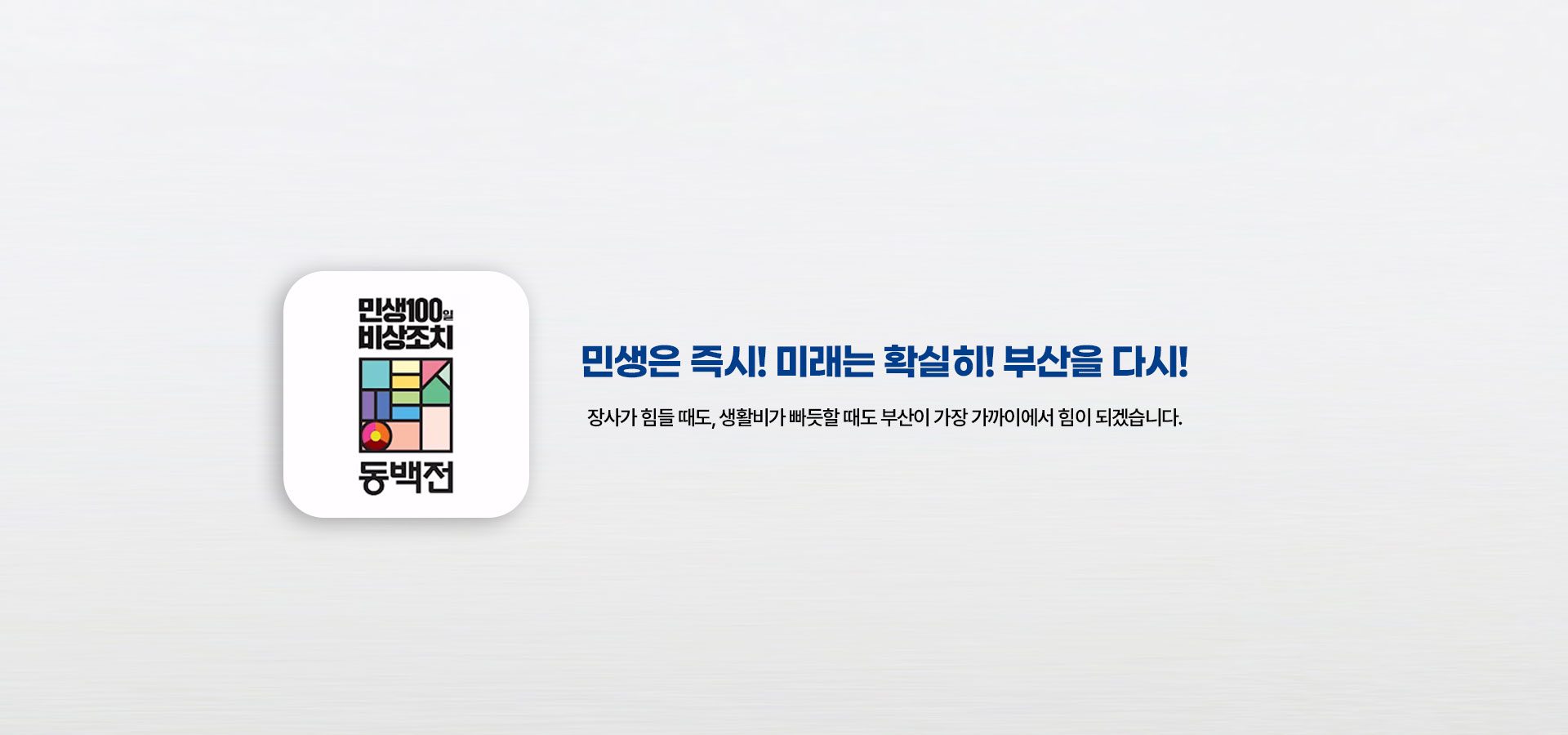 메인이미지pc 민생은 즉시! 미래는 확실히! 부산을 다시! 장사가 힘들 때도, 생활비가 빠듯할 때도 부산이 가장 가까이에서 힘이 되겠습니다.