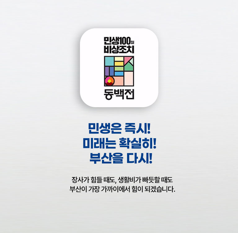 메인이미지타블렛  민생은 즉시! 미래는 확실히! 부산을 다시! 장사가 힘들 때도, 생활비가 빠듯할 때도 부산이 가장 가까이에서 힘이 되겠습니다.