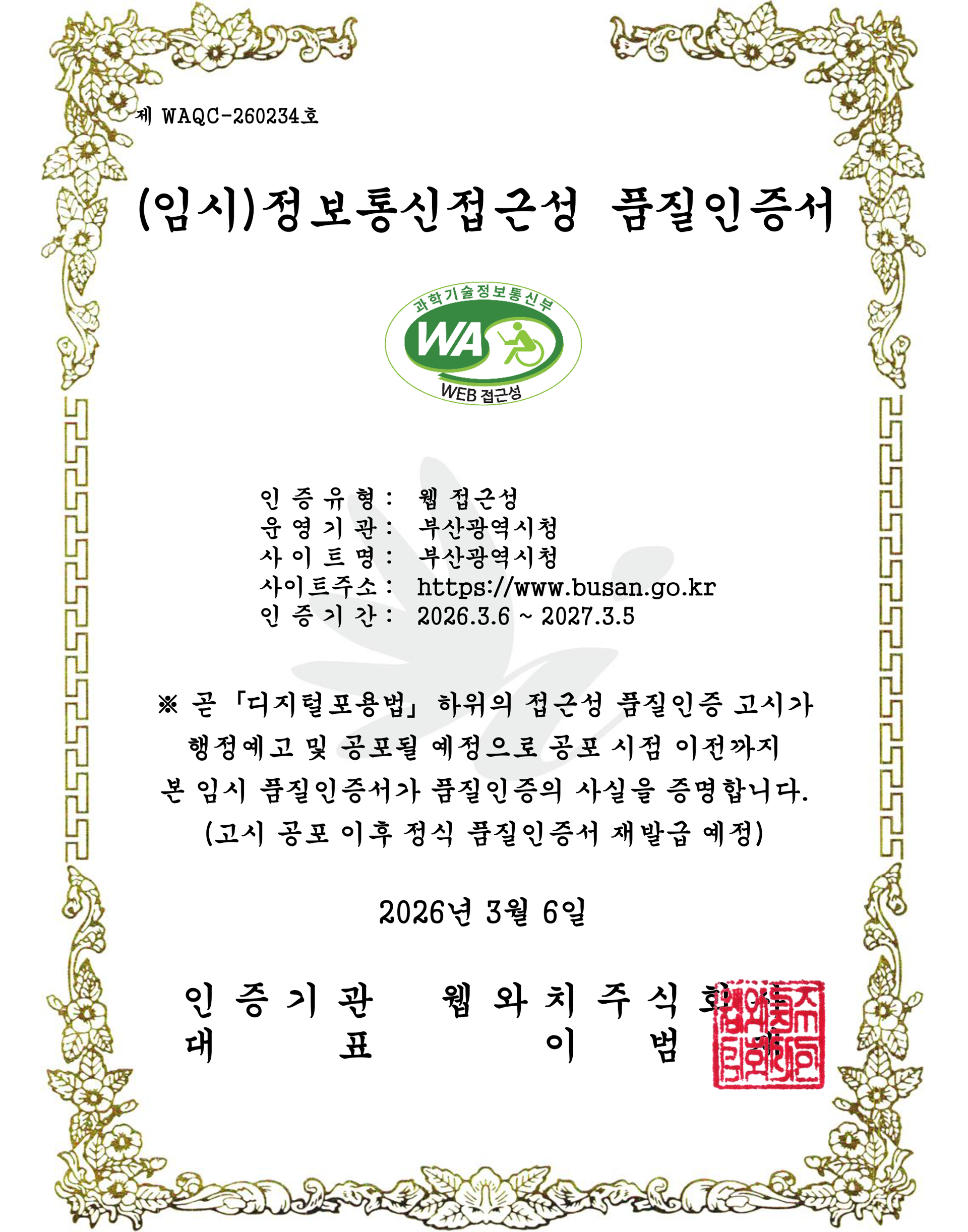 제 WAQC-260234호 (임시)정보통신접근성 품질인증서
        인증유형 : 웹 접근성, 운영기관 : 부산광역시청, 사이트명 : 부산광역시청, 사이트주소 : http://www.busan.go.kr, 인증기간 : 2026.3.6 ~ 2027.3.5
        ※ 곧「디지털포용법」 하위의 접근성 품질인증 고시가
행정예고 및 공포 될 예정으로 공포 시점 이전까지
본 임시 품질 인증서가 품질인증의 사실을 증명합니다.
(고시 공포 이후 정식 품질인증서 재발급 예정)
<!--제47조제1항 및 같은 법 시행규칙 제9조제5항에 따라 위와 같이 정보통신접근성 품질인증서를 발급합니다.-->
        2026년 3월 6일
        인증기관 웹와치주식회사, 대표 이범재 
