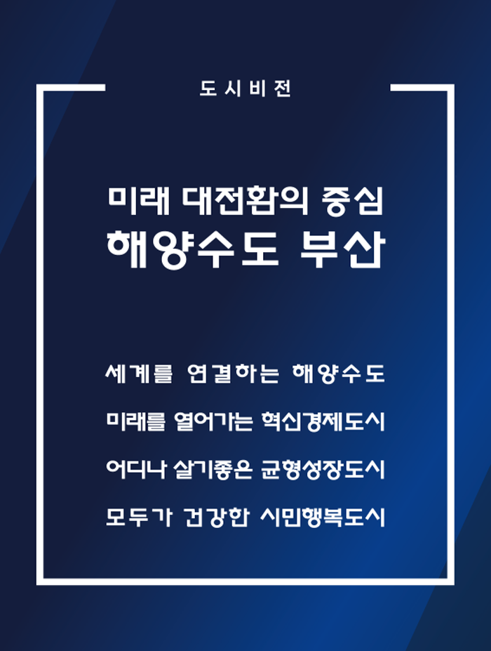 도시비전 미래 대전환의 중심 해양수도 부산 세계를 연결하는 해양수도 미래를 열어가는 혁신경제도시 어디나 살기좋은 균형성장도시 모두가 건강한 시민행복도시