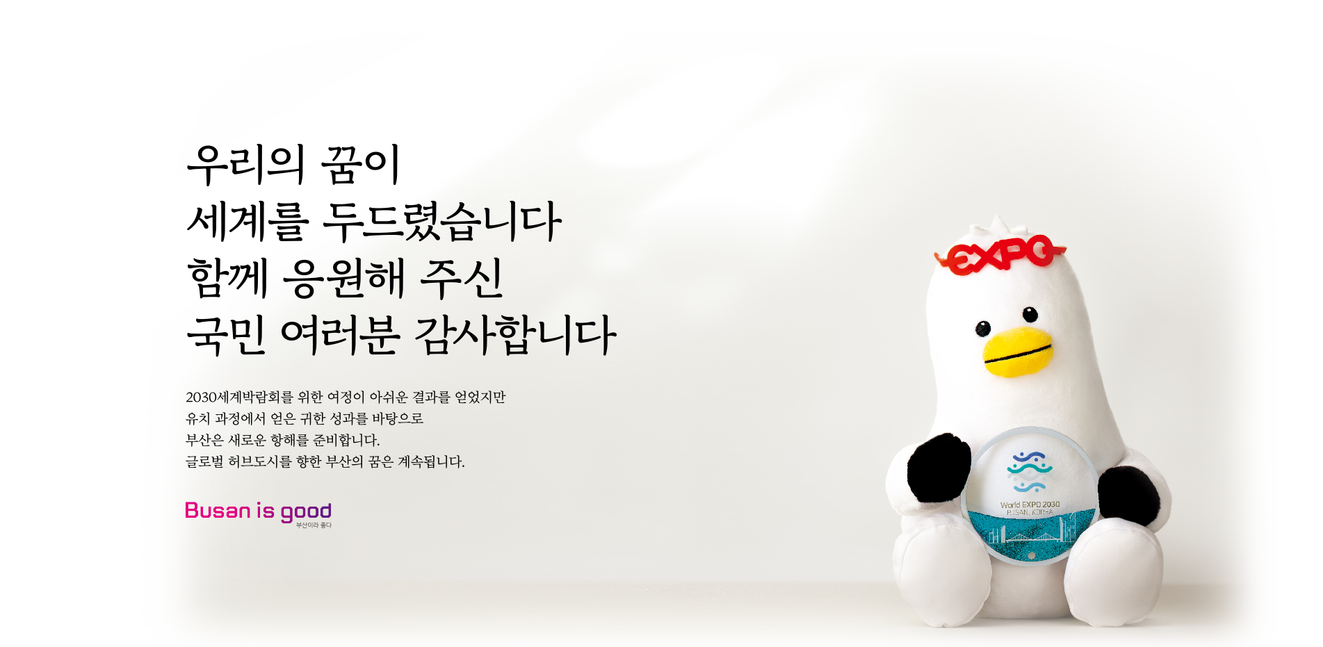 우리의 꿈이 세계를 두드렸습니다 이제 시작입니다 지난2년 '대한민국 원팀'이 지구 500바퀴를 돌며 부산의 잠재력을 알렸습니다.
 			스마트도시 지수 세계 15위(영국 Z/Yen사), 살기 좋은 도시 아시아 6위(영국 EIU). 이제 부산은 전 세계 사람과 물류, 기업이 모여들고 문화와 기술이 융합하는 글로벌 허브 도시로 도약합니다. 변화는 시작이 되었습니다. Busan is good 부산이라 좋다