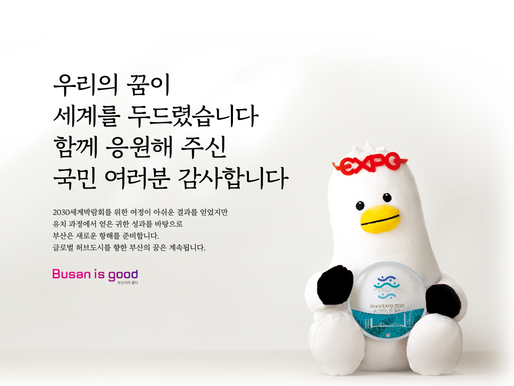 우리의 꿈이 세계를 두드렸습니다 이제 시작입니다 지난2년 '대한민국 원팀'이 지구 500바퀴를 돌며 부산의 잠재력을 알렸습니다.
 			스마트도시 지수 세계 15위(영국 Z/Yen사), 살기 좋은 도시 아시아 6위(영국 EIU). 이제 부산은 전 세계 사람과 물류, 기업이 모여들고 문화와 기술이 융합하는 글로벌 허브 도시로 도약합니다. 변화는 시작이 되었습니다. Busan is good 부산이라 좋다