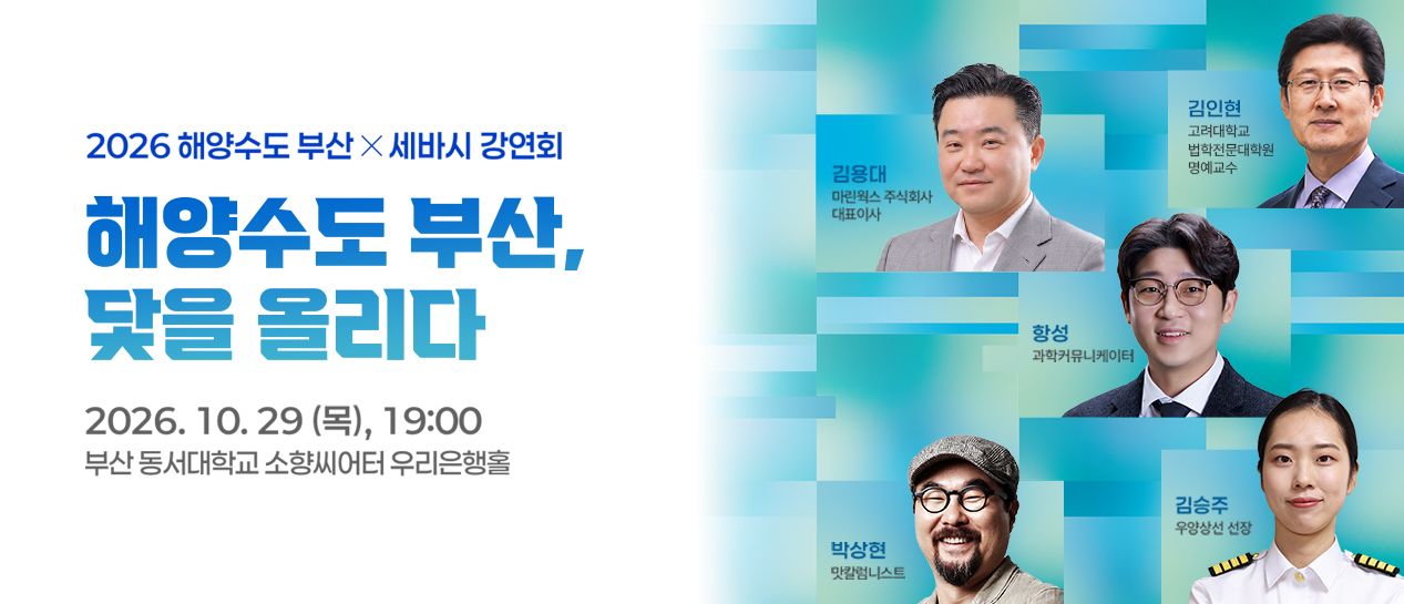2026해양수도 부산x세바시강연회
                해양수도 부산, 닻을 올리다
                2026.10.29(목), 19:00
                부산 동서대 소향씨어터 우리은행홀
                김용대 마린웍스 주식회사 대표이사
                김인현 고려대학교 법학전문대학원 명예교수
                항성 과학커뮤니케이터
                박상현 맛칼럼니스트
                김승주 우양상선 선장