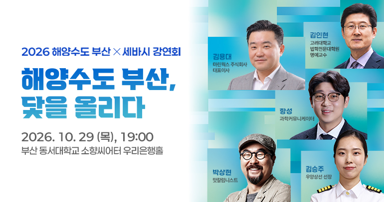 2026해양수도 부산x세바시강연회
                해양수도 부산, 닻을 올리다
                2026.10.29(목), 19:00
                부산 동서대 소향씨어터 우리은행홀
                김용대 마린웍스 주식회사 대표이사
                김인현 고려대학교 법학전문대학원 명예교수
                항성 과학커뮤니케이터
                박상현 맛칼럼니스트
                김승주 우양상선 선장