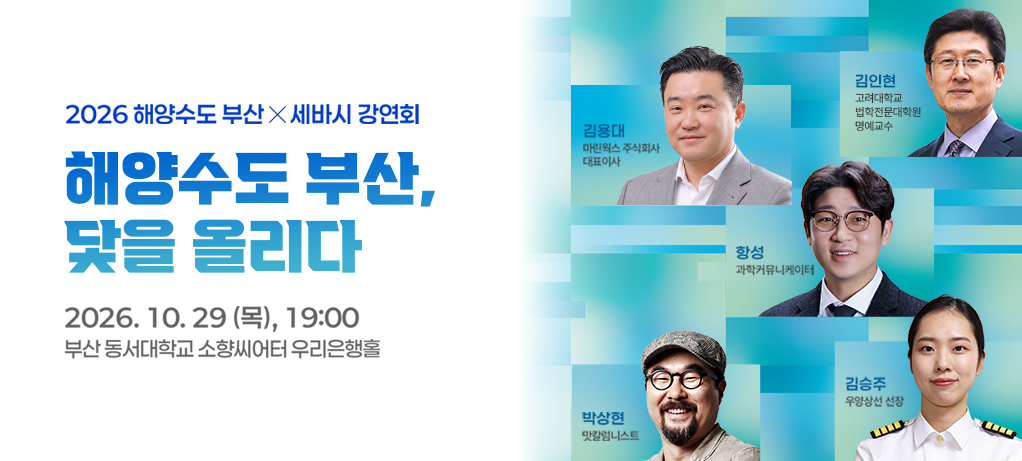 2026해양수도 부산x세바시강연회
                해양수도 부산, 닻을 올리다
                2026.10.29(목), 19:00
                부산 동서대 소향씨어터 우리은행홀
                김용대 마린웍스 주식회사 대표이사
                김인현 고려대학교 법학전문대학원 명예교수
                항성 과학커뮤니케이터
                박상현 맛칼럼니스트
                김승주 우양상선 선장