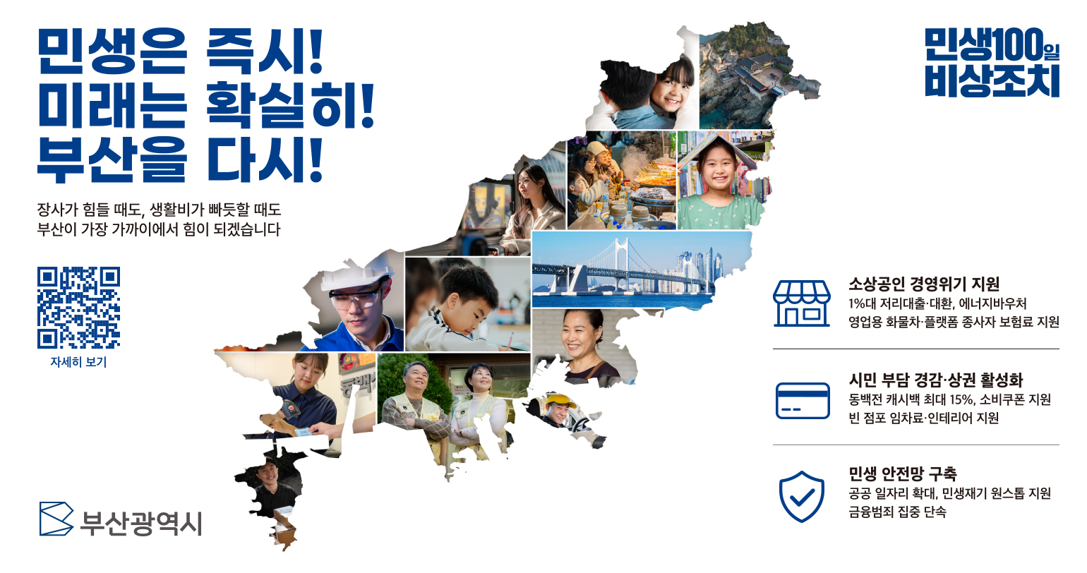 민생은 즉시! 미래는 확실히! 부산을 다시! 장사가 힘들때도, 생활비가 빠듯할 때도 부산이 가장 가까이에서 힘이 되겠습니다. 민생100일 비상조치 소상공인 경영위기 지원 1%대 저리대출 대환, 에너지 바우처 영업용 화물차 플랫폼 종사자 보험료 지원 / 시민 부담 경감·상권 활성화 동백전 캐시백 최대 15%, 소비쿠폰 지원, 빈 점포 임차료·인테리어 지원 / 민생안정망 구축 공공 일자리 확대, 민생재기 원스톱 지원, 금융범죄 집중 단속