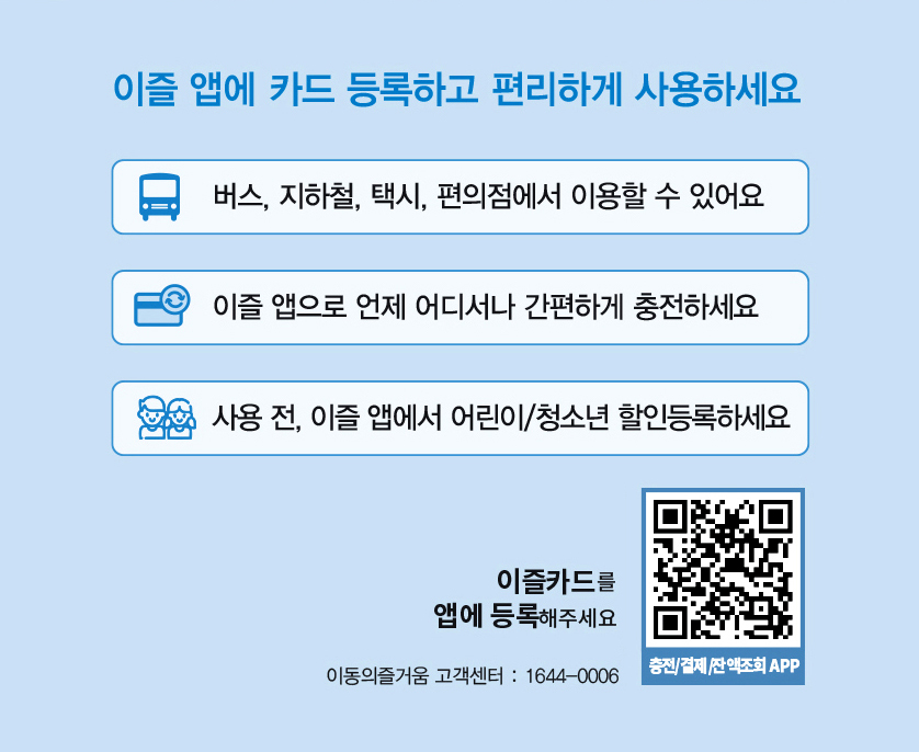 이즐 앱에 카드 등록하고 편리하게 사용하세요
                버스, 지하철, 택시, 편의점에서 이용할 수 있어요
                이즐 앱으로 언제 어디서나 간편하게 충전하세요
                사용 전, 이즐 앱에서 어린이/청소년 할인등록하세요
                이즐카드를 앱에 등록해주세요
                충전/결제/잔액조회 APP QR
                이동의즐거움 고객센터 : 1644-0006