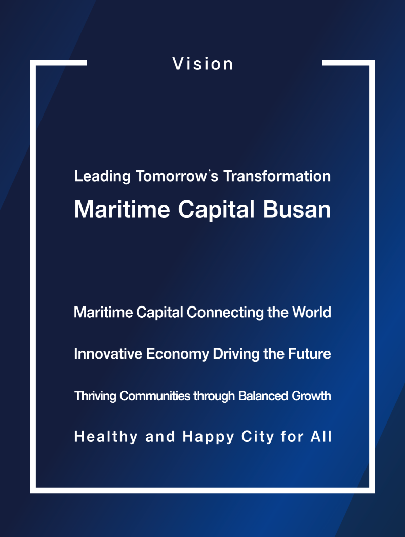 Vision
  Leading Tomorrow's Transformation
  Maritime Capital Busan
  Maritime Capital Connecting the World
  Innovative Economy Driving the Future
  Thriving Communities through Balanced Growth
  Healthy and Happy City for All