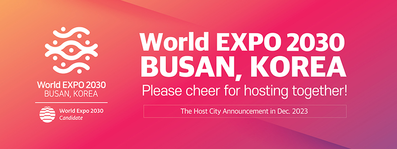 World EXPO 2030 BUSAN, KOREA Please cheer for hosting together! The Host City Announcement in Dec. 2023
