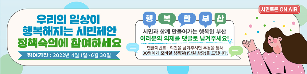 우리의 일상을 행복해지는 시민제안 정책숙의에 참여하세요 참여기간 : 4월1일 ~ 5월31일 행복한부산 시민과 함께 만들어가는 행복한 부산 여러분의 의제를 댓글로 남겨주세요! 시민토론 ON AIR 부산광역시