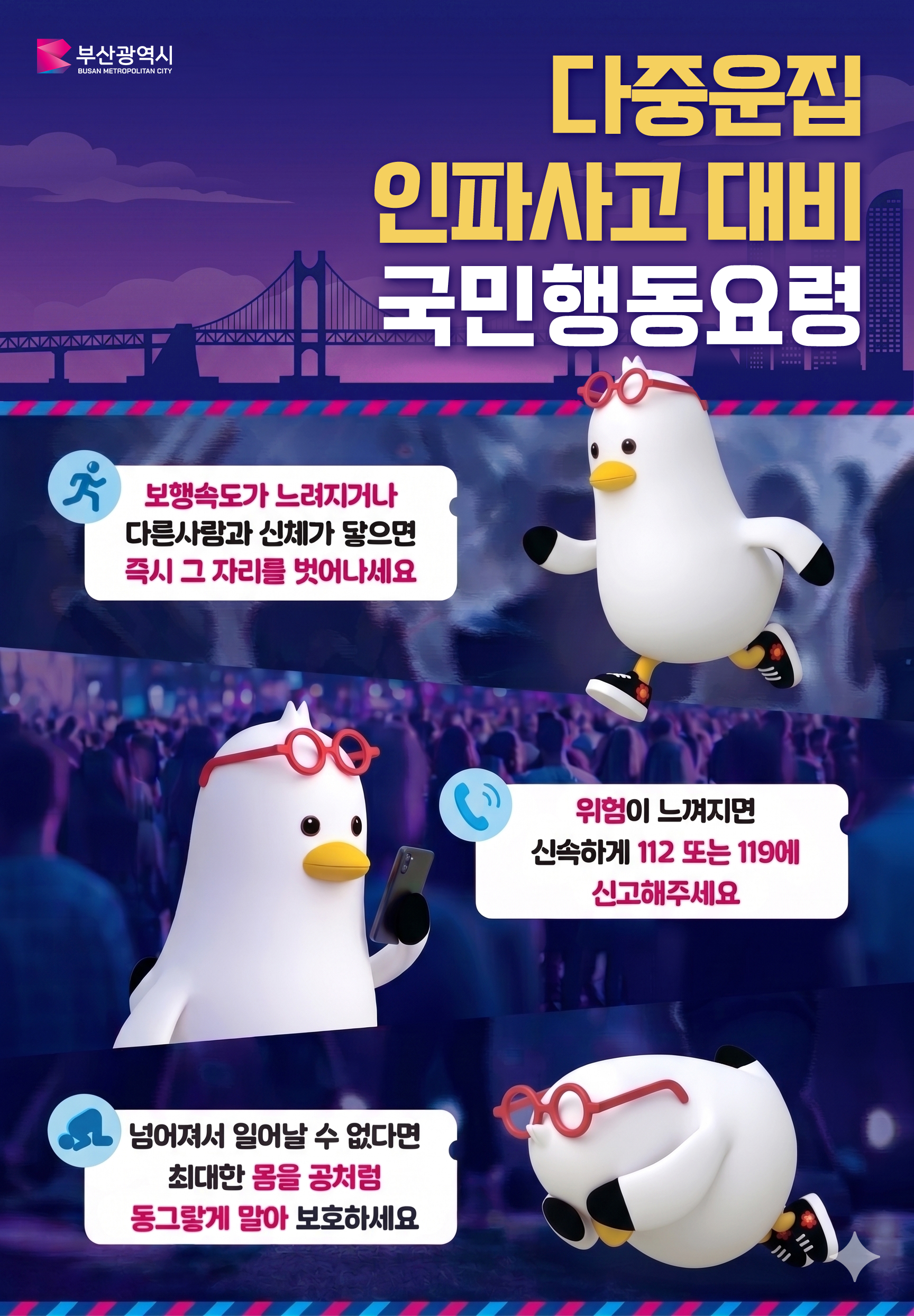 다중운집 인파사고 대비 국민행동요령
	  - 보행속도가 느려지거나 다른사람과 신체가 닿으면 즉시 그 자리를 벗어나세요
	  - 위험이 느껴지면 신속하게 112 또는 119에 신고해주세요
	  - 넘어져서 일어날 수 없다면 최대한 몸을 공처럼 동그랗게 말아 보호하세요 
