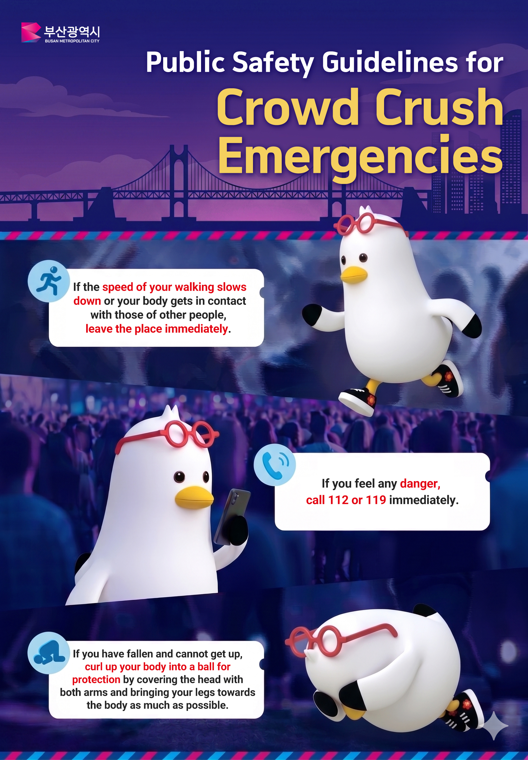 Public Safety Guidelines for Crowd Crush Emergencies
		- if the speed of your walking slows down or your body gets in contact with those of other people, leave the place immediately.
		- If you feel any danger, call 112 or 119 immediately.
		- If you have fallen and cannot get up, curl up your body into a ball for protection by covering the head with both arms and bringing your legs towards the body as mech as possible.