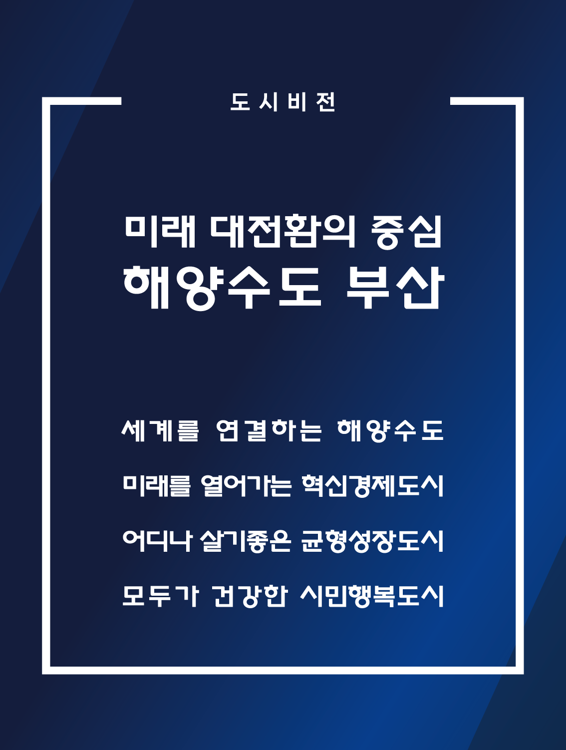 도시비전 미래 대전환의 중심 해양수도 부산 세계를 연결하는 해양수도 미래를 열어가는 혁신경제도시 어디나 살기좋은 균형성장도시 모두가 건강한 시민행복도시