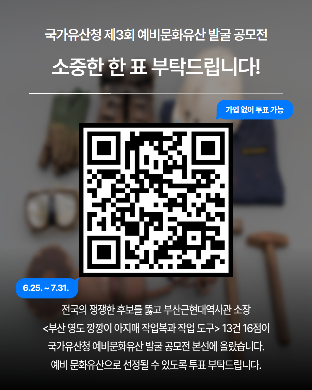 국가유산청 제3회 예비문화유산 발굴 공모전
			소중한 한 표 부탁드립니다! 가입없이 투표 가능 6.25 ~ 7.31.
			전국의 쟁쟁한 후보를 뚫고 부산근현대역사관 소장 부산 영도 깡깡이 아지매 작업복과 작업도구 13건 16점이 국가유산청 예비문화유산 발굴 공모전 본선에 올랐습니다. 예비 문화유산으로 선정될 수 있도록 투표 부탁드립니다.