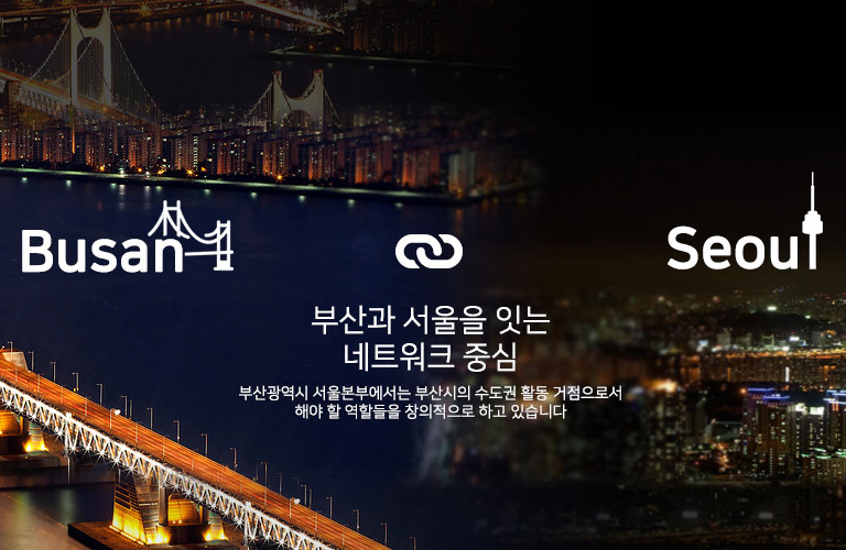 Busan Seoul 부산과 서울을 잇는 네트워크 중심 부산광역시 서울본부에서는 부산시의 수도권 활동 거점으로서 해야 할 역할들을 창의적으로 하고 있습니다