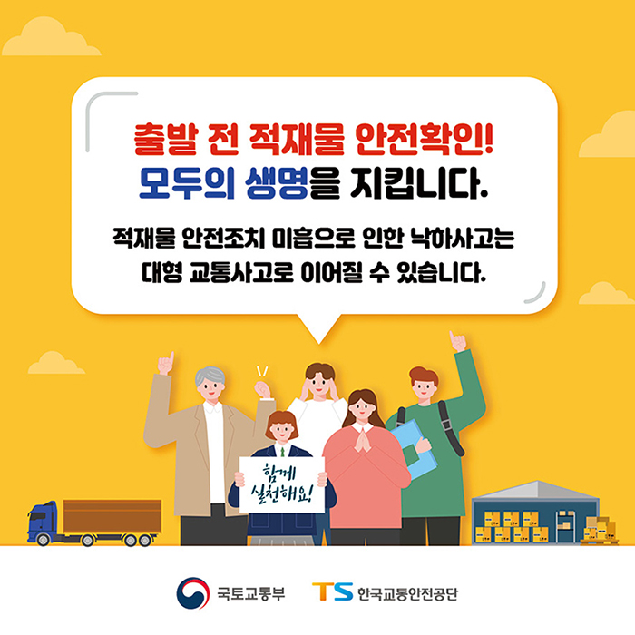 출발 전 적재물 안전확인!
        모두의 생명을 지킵니다.
        
        적재물 안전조치 미흡으로 인한 낙하사고는 대형 교통사고로 이어질 수 있습니다. 
        
        함께 실천해요.

        국토교통부, 한국교통안전공단