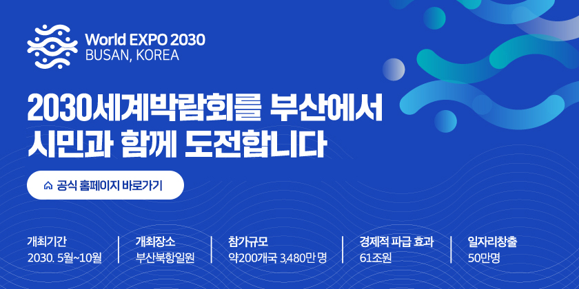  World EXPO 2030
BUSAN, KOREA
2030세계박라모히를 부산에서 
시민과 함께 도전합니다.
공식 홈페이지 바로가기
개최기간 
2030. 5월 ~ 10월
개최장소
부산북항일원
참가규모
약200개국 3,480만명
경제적 파급 효과
61조원
일자리창출
50만명