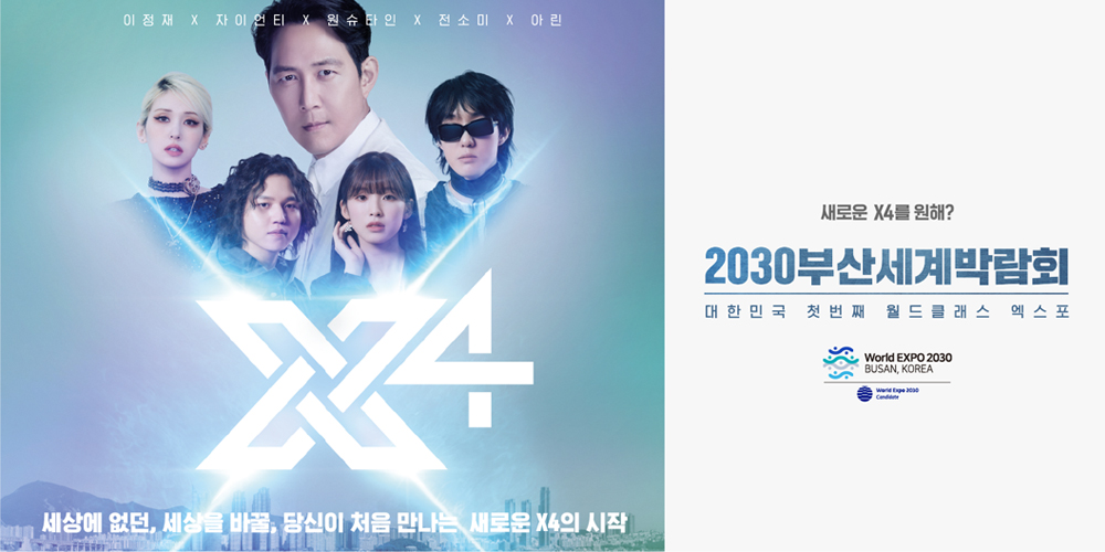 이정재X자이언티X원슈타인X전소미X아린

X4 

세상에 없던, 세상을 바꿀, 당신이 처음 만나는 새로운 X4의 시작

새로운 X4를 원해 ?

2030부산세계박람회

대한민국 첫번째 월드클래스 엑스포 

world Expo 2030

Busan, KOREA