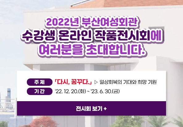 2022년 부산여성회관 수강생 온라인 작품전시회에 여러분을 초대합니다.
주제 : 「다시, 꿈꾸다.」 ▹일상회복의 기대와 희망 기원
기간 : ‘22. 12. 20.(화) ~ ‘23. 6. 30.(금)
전시회 보기+