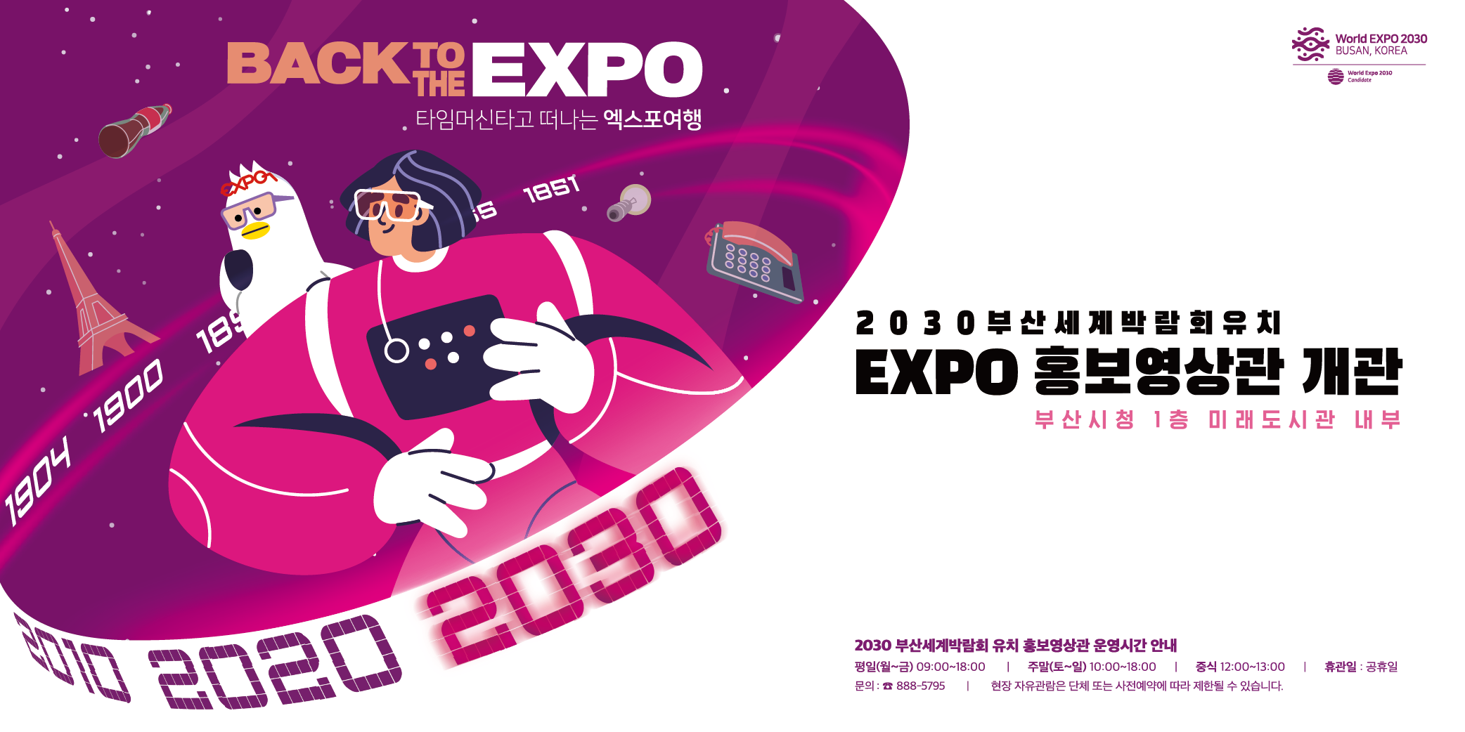 BACK TO THE EXPO 타임머신타고 떠나는 엑스포여행
2030부산세계박람회유치
EXPO 홍보영상관 개관 부산시청 1층 미래도시관 내부
2030 부산세계박람회 유치 홍보영상관 운영시간 안내
평일(월~금) 09:00~18:00 | 주말(토~일) 10:00~18:00 | 중식 12:00~13:00 | 휴관일 : 공휴일
사전예약 : 888-5795 | 현장 자유관람은 단체 또는 사전예약에 따라 제한될 수 있습니다. 