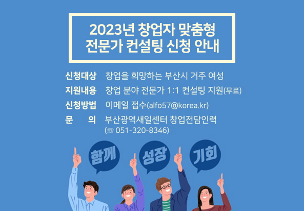 2023년 창업자 맞춤형 전문가 컨설팅 신청 안내
신청대상 창업을 희망하는 부산시 거주 여성
지원내용 창업 분야 전문가 1:1 컨설팅 지원(무료)
신청방법 이메일 접수(alfo57@korea.kr)
문의 부산광역새일센터 창업전담인력(051-320-8346)
