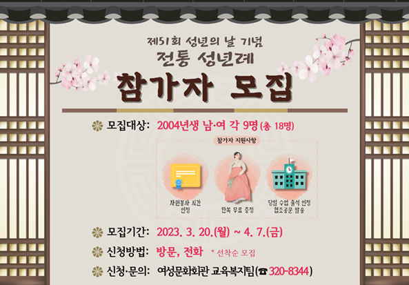제51회 성년의 날 기념 전통 성년례 참가자 모집
- 모집대상: 2004년생 남·여 각 9명(총 18명)
참가자 지원사항 : 자원봉사 시간 인정, 한복 무료 증정, 당일 수업 출석 인정 협조공문 발송
​- 모집기간: 2023. 3. 20.(월) ~ 4. 7.(금)
- 신청방법: 방문, 전화   * 선착순 모집
- 신청·문의: 여성문화회관 교육복지팀(☎320-8344)