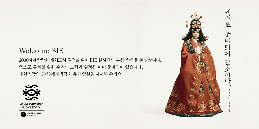 엑스포 준비되어 있소이다. BUSAN is good for the EXPO. Welcome BIE 2030세계박람회 개최도시 결정을 위한 BIE 실사단의 부산 방문을 환영합니다. 엑스포 유치를 위한 우리의 노력과 열정은 이미 준비되어 있습니다. 대한민국의 2030세계박람회 유치 염원을 지지해 주세요. World EXPO 2030 BUSAN, KOREA World Expo 2030 Candidate