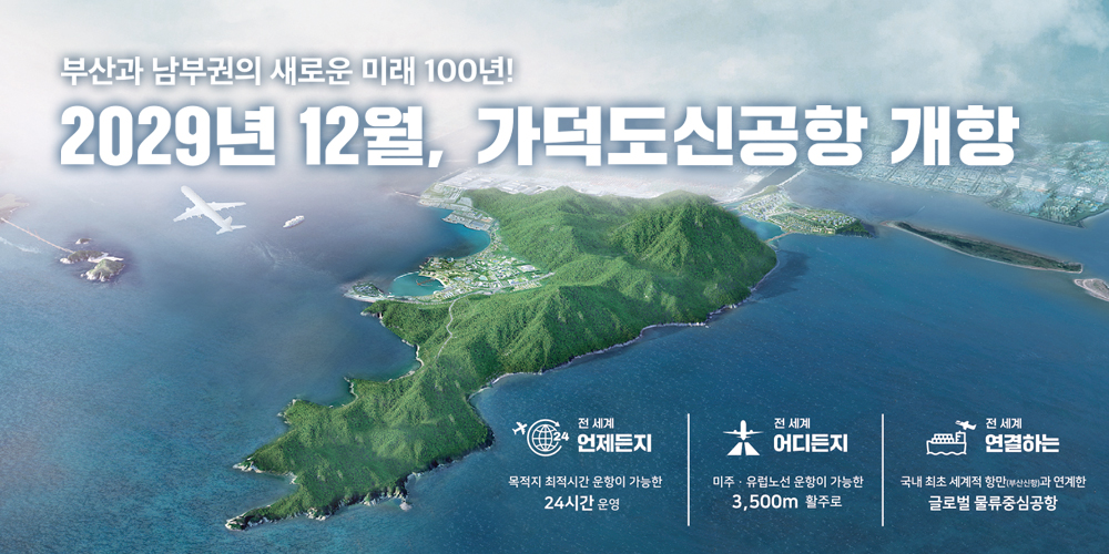 부산과 남부권의 새로운 미래 100년!
2029년 12월, 가덕도 신공항 개항
전 세계 언제든지 목적지 최적시간 운항이 가능한 24시간 운영
전 세계 어디든지 미주ㆍ유럽노선 운항이 가능한 3,500m 활주로
전 세계 연결하는 국내 최초 세계적 항만(부산신항)과 연계한 글로벌 물류중심공항
