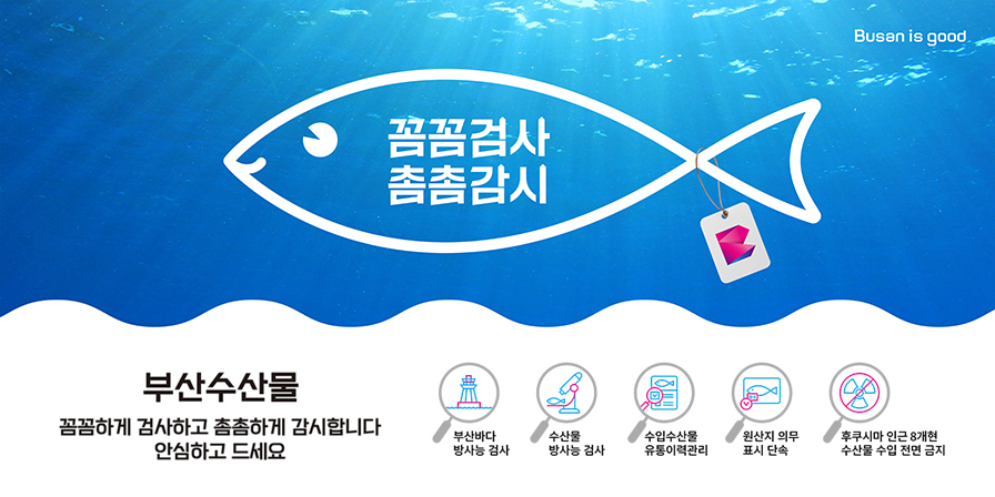 Busan is good 꼼꼼검사 촘촘감시 부산수산물 꼼꼼하게 검사하고 촘촘하게 감시합니다 안심하고 드세요 부산바다 방사능 검사 수산물방사능검사 수입수산물 유통이력관리 원산지 의무표시 단속 후쿠시마 인근 8개현 수산물 수입 전면 금지