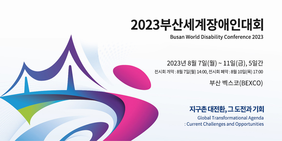 2023부산세계장애인대회 Busan World Disability Conference 2023, 2023년 8월 7일(월) ~ 11일(금), 5일간 전시회 개막 : 8월 7일(월) 14:00, 전시회 폐막 : 8월 10일(목) 17:00 부산 벡스코(BEXCO) 지구촌 대전환, 그 도전과 기회 Global Transformational Agenda : Current Challenges and Opportunities