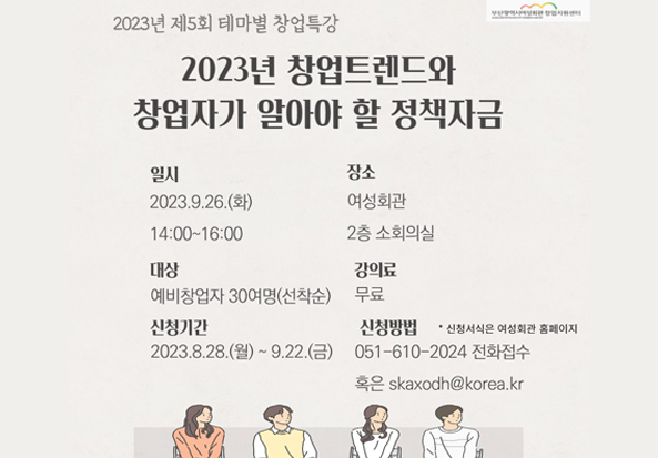 2023년 제5회 테마별 창업특강.
2023년 창업트렌드와 창업자가 알아야 할 정책자금

일시 : 2023.9.26.(화) 14:00~16:00
장소 : 여성회관 2층 소회의실
대상 : 예비창업자 30여명(선착순)
강의료 : 무료
신청기간 : 2023.8.28.(월) ~ 9.22.(금)
신청방법: * 신청서식은 여성회관 홈페이지
051-610-2024 전화접수 혹은 skaxodh@korea.kr