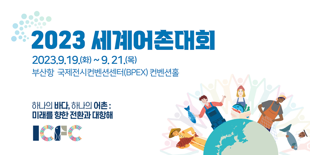 2023 세계어촌대회 2023.9.19.(화) ~ 9.21.(목)
부산항 국제전시컨벤션센터(BPEX) 컨벤션 홀
하나의 바다, 하나의 어촌:
미래를 향한 전환과 대항해
ICFC
