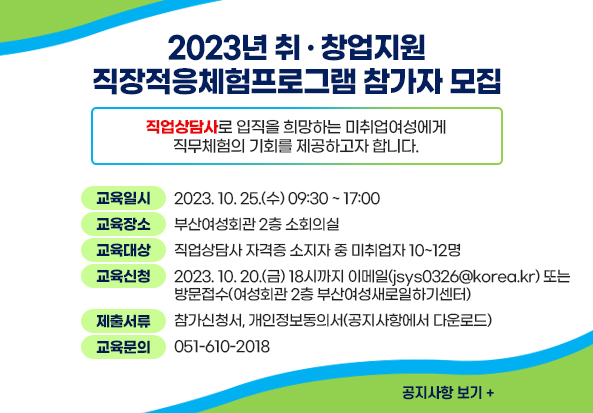 2023년 취ㆍ창업지원 직장적응체험프로그램 참가자 모집
직업상담사로 입직을 희망하는 미취업여성에게 직무체험의 기회를 제공하고자 합니다.

교육일시 2023. 10. 25.(수) 09:30~17:00
교육장소 부산여성회관 2층 소회의실
교육대상 직업상담사 자격증 소지자 중 미취업자 10~12명
교육신청 2023. 10. 20.(금) 18시까지 이메일(jsys0326@korea.kr) 또는 방문접수(여성회관 2층 부산여성새로일하기센터)
제출서류 참가신청서, 개인정보동의서(공지사항에서 다운로드)
교육문의 051-610-2018
공지사항 보기+