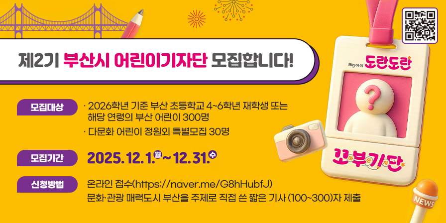 제2기 부산시 어린이기자단 모집합니다! 모집대상: 2026학년 기준 부산 초등학교 4~6학년 재학생 또는 해당 연령의 부산 어린이 300명
다문화 어린이 정원외 특별모집 30명
모집기간: 2025. 12. 1. 월 ~ 12. 31. 수
신청방법: 온라인접수(https://naver.me/G8hHubfJ) 
문화 관광 매력도시 부산을 주제로 직접 쓴 짧은 기사(100~300)자 제출