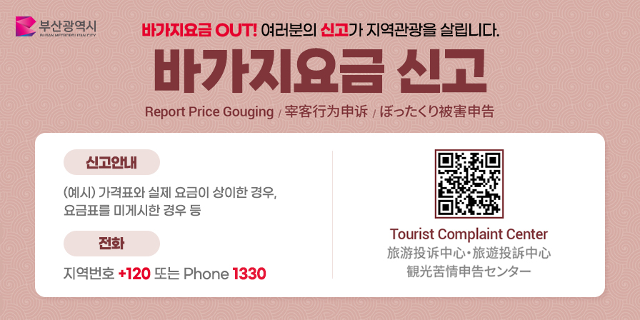 바가지요금 OUT! 여러분의 신고가 지역관광을 살립니다.
바가지요금 신고
Report Price Gouging / 宰客行为申诉 / ぼったくり被害申告
신고안내
(예시) 가격표와 실제 요금이 상이한 경우, 요금표를 미게시한 경우 등
전화 지역번호 +120 또는 Phone 1330
Tourist Complaint Center
旅游投诉中心・旅遊投訴中心
観光苦情申告センター