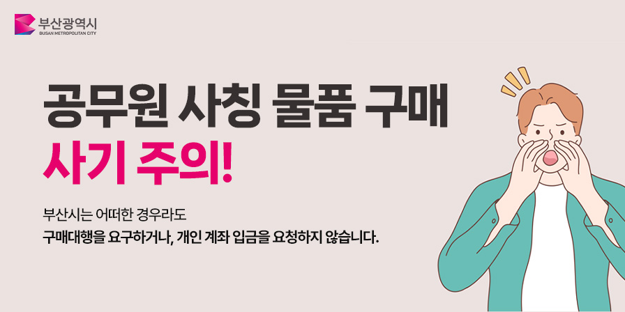 공무원 사칭 물품 구매 사기 주의! 부산시는 어떠한 경우라도 구매대행을 요구하거나, 개인 계좌 입금을 요청하지 않습니다.