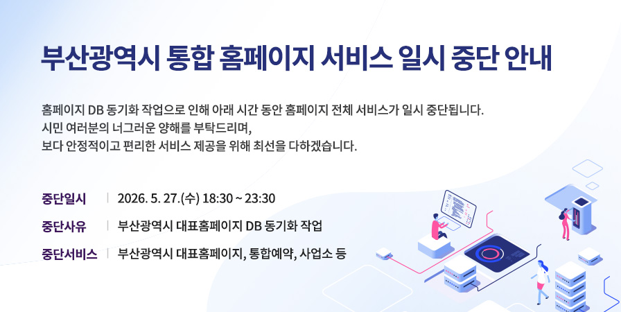 부산광역시 옹합 홈페이지 서비스 일시 중단 안내 홈페이지 DB 동기화 작업으로 인해 아래 시간 동안 홈페이지 전체 서비스가 일시 중단됩니다. 시민 여러분의 너그러운 양해를 부탁드리며, 보다 안정적이고 편리한 서비스 제공을 위해 최선을 다하겠습니다. 중단일시: 2026.5.27.(수) 18:30~23:30 중단사유: 홈페이지 대표홈페이지 DB 동기화 작업 중단서비스: 부산광역시 대표홈페이지, 통합예약, 사업소 등
