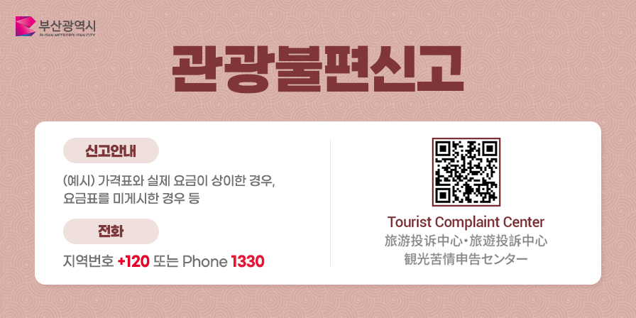 바가지요금 OUT! 여러분의 신고가 지역관광을 살립니다.
바가지요금 신고
Report Price Gouging / 宰客行为申诉 / ぼったくり被害申告
신고안내
(예시) 가격표와 실제 요금이 상이한 경우, 요금표를 미게시한 경우 등
전화 지역번호 +120 또는 Phone 1330
Tourist Complaint Center
旅游投诉中心・旅遊投訴中心
観光苦情申告センター