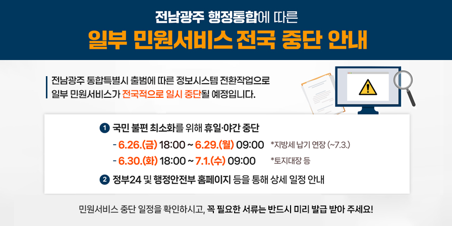 전남광주 행정통합에 따른 일부 민원서비스 전국 중단 안내
전남광주 통합특별시 출범에 따른 정보시스템 전환작업으로 일부 민원서비스가 전국적으로 일시 중단될 예정입니다.
[상세 중단 일정 및 안내]
① 국민 불편 최소화를 위해 휴일·야간 중단
6.26.(금) 18:00 ~ 6.29.(월) 09:00 (*지방세 납기 연장 ~7.3.)
6.30.(화) 18:00 ~ 7.1.(수) 09:00 (*토지대장 등)
② 정부24 및 행정안전부 홈페이지 등을 통해 상세 일정 안내
민원서비스 중단 일정을 확인하시고, 꼭 필요한 서류는 반드시 미리 발급 받아 주세요!