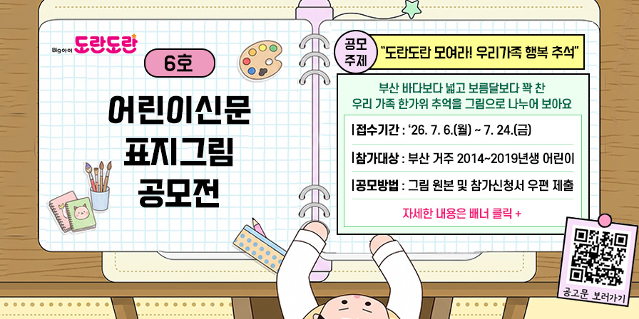 도란도란 6호 어린이신문 표지그림 공모전 공모주제: 도란도라모여라! 우리가족 행복 추석 
부산 바다보다 넓고 보름달보다 꽉 찬 우리 가족 한가위 추억을 그림으로 나누어 보아요.
접수기간: '26. 7. 6.(월) ~ 7. 24.(금)
참가대상: 부산거주 2014~2019년생 어린이
공모방법: 그림원본 및 참가신청서 우편 제출
자세한 내용은 배너 클릭