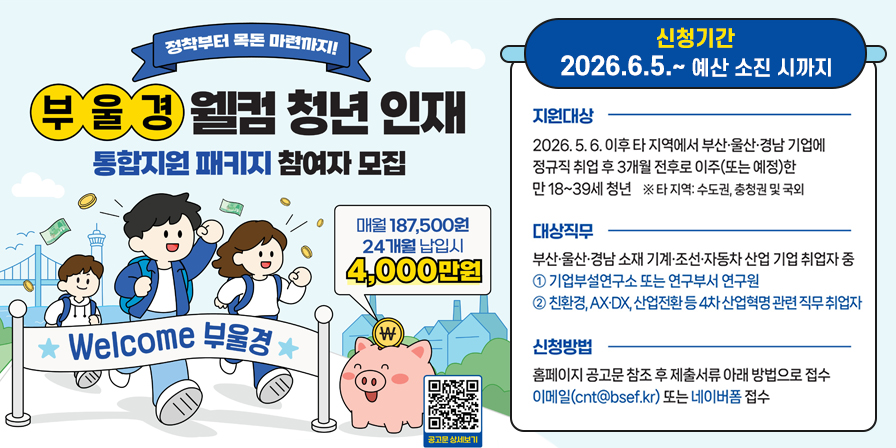 정착부터 목돈 마련까지!
부울경 웰컴 청년 인재
통합지원 패키지 참여자 모집

★ Welcome 부울경 ★

매월 187,500원
24개월 납입시
4,000만원

공고문 상세보기

신청기간
2026.6.5.~ 예산 소진 시까지

지원대상
2026. 5. 6. 이후 타 지역에서 부산·울산·경남 기업에 정규직 취업 후 3개월 전후로 이주(또는 예정)한 만 18~39세 청년 ※ 타지역: 수도권, 충청권 및 국외

대상직무
부산·울산·경남 소재 기계·조선·자동차 산업 기업 취업자 중
① 기업부설연구소 또는 연구부서 연구원
② 친환경, AX·DX, 산업전환 등 4차산업혁명 관련 직무 취업자

신청방법
홈페이지 공고문 참조 후 제출서류 아래 방법으로 접수
이메일(cnt@bsef.kr) 또는 네이버폼 접수