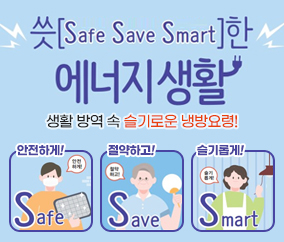 씃[Safe Save Smart]한
에너지 생활
생활방역 속 슬기로운 냉방요령 !
안전하게 ! 절약하고 ! 슬기롭게 !
Safe Save Smart