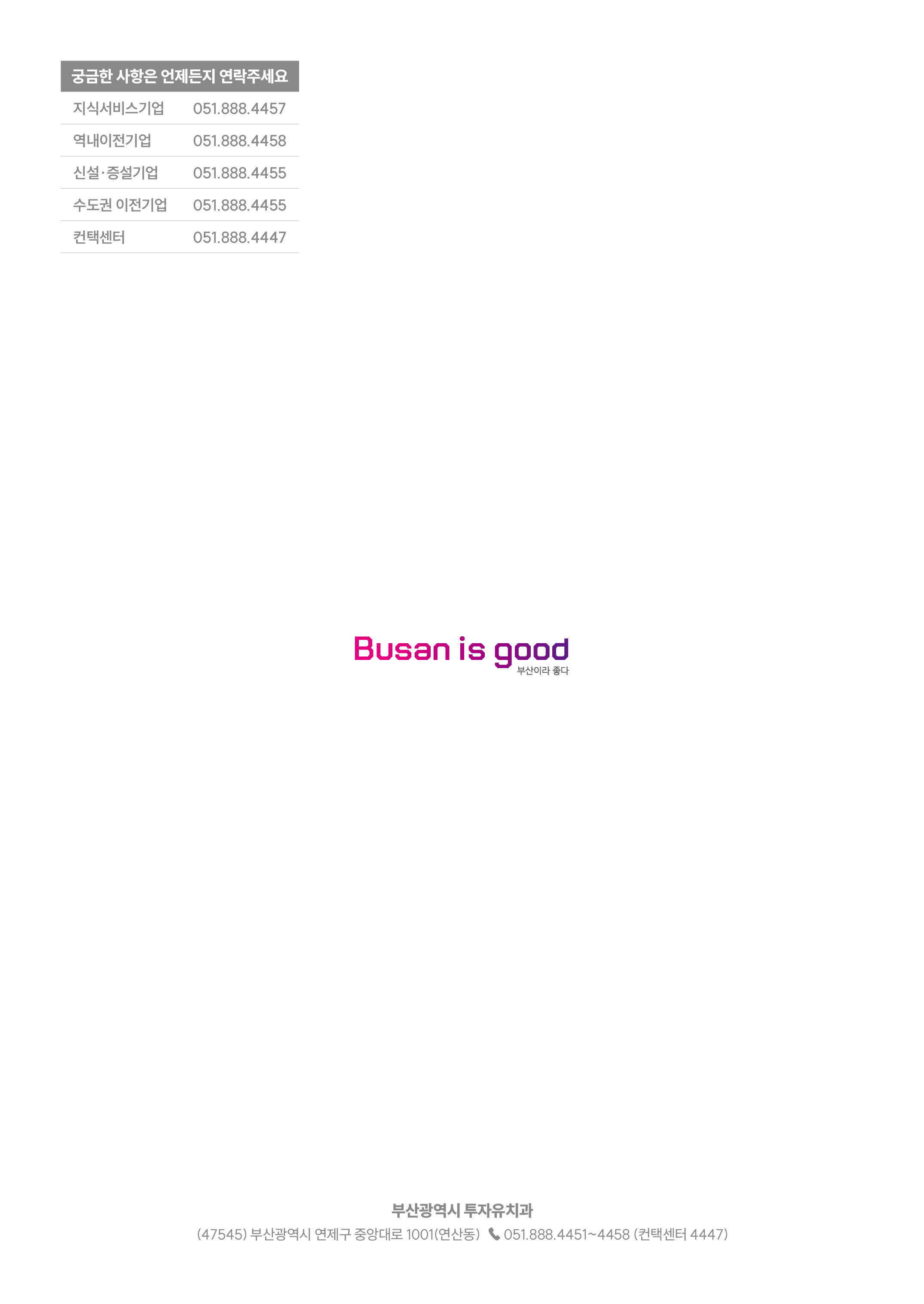 
		궁금한 사항은 언제든지 연락주세요
		지식서비스기업 051.888.4457
		역내이전기업 051.888.4458
		신설·증설기업 051.888.4455
		수도권 이전기업 051.888.4455
		컨택센터 051.888.4447
		Busan is good 부산이라 좋다
		부산광역시 투자유치과
		(47545)부산광역시 연제구 중앙대로 1001(연산동) ☎ 051.888.4451 ~ 4458(컨택센터 4447)