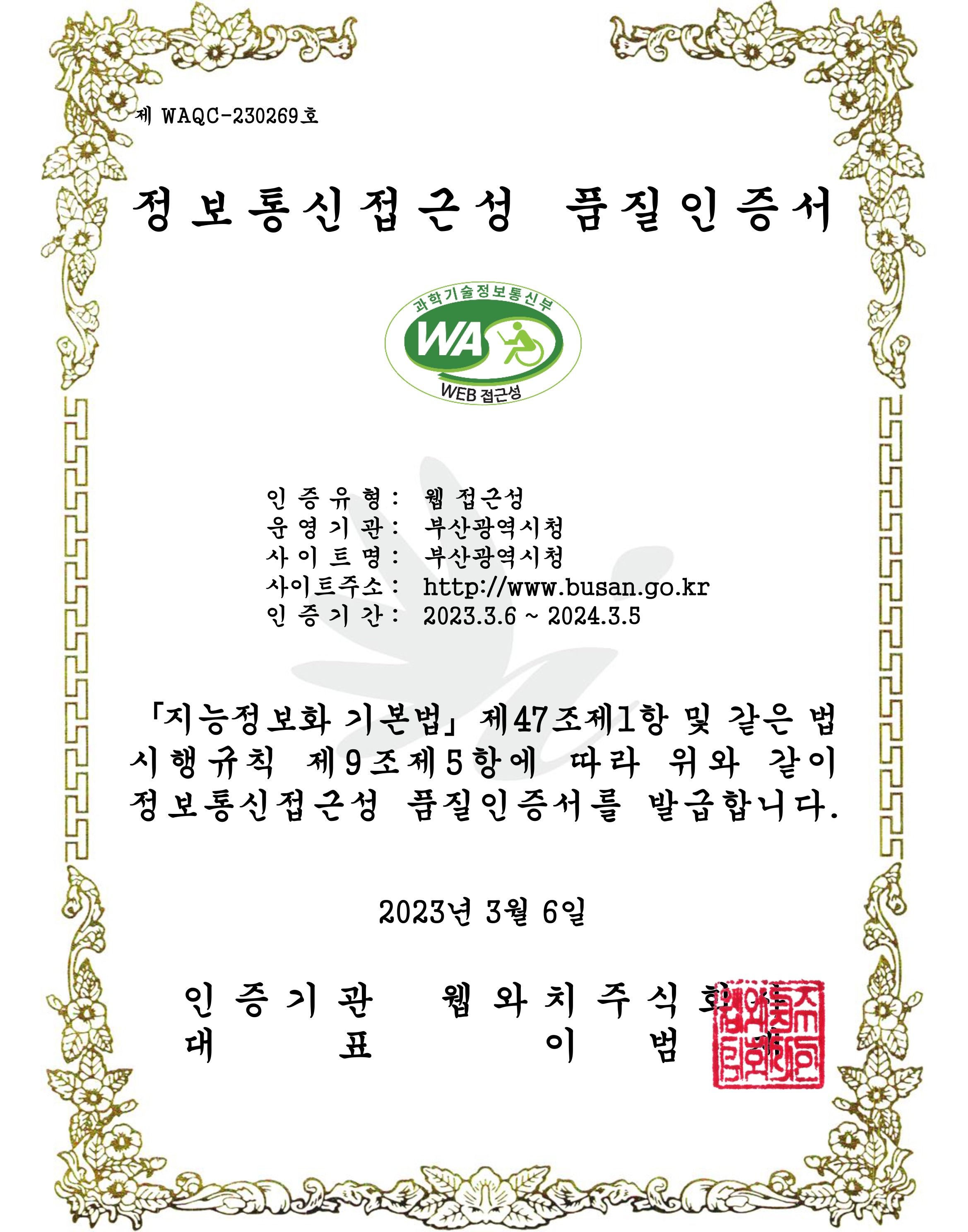제 WAQC-210222호 정보통신접근성 품질인증서
            
        인증유형 : 웹접근성, 운영기관 : 부산광역시청, 사이트명 : 부산광역시청, 사이트주소 : http://www.busan.go.kr, 인증기간 : 2021.3.10 ~ 2022.3.9

        「지능정보화 기본법」 제47조제1항 및 같은 법 시행규칙 제9조제5항에 따라 위와 같이 정보통신접근성 품질인증서를 발급합니다.
        2021년 3월 10일
        인증기관 웹와치주식회사, 대표 이범재 