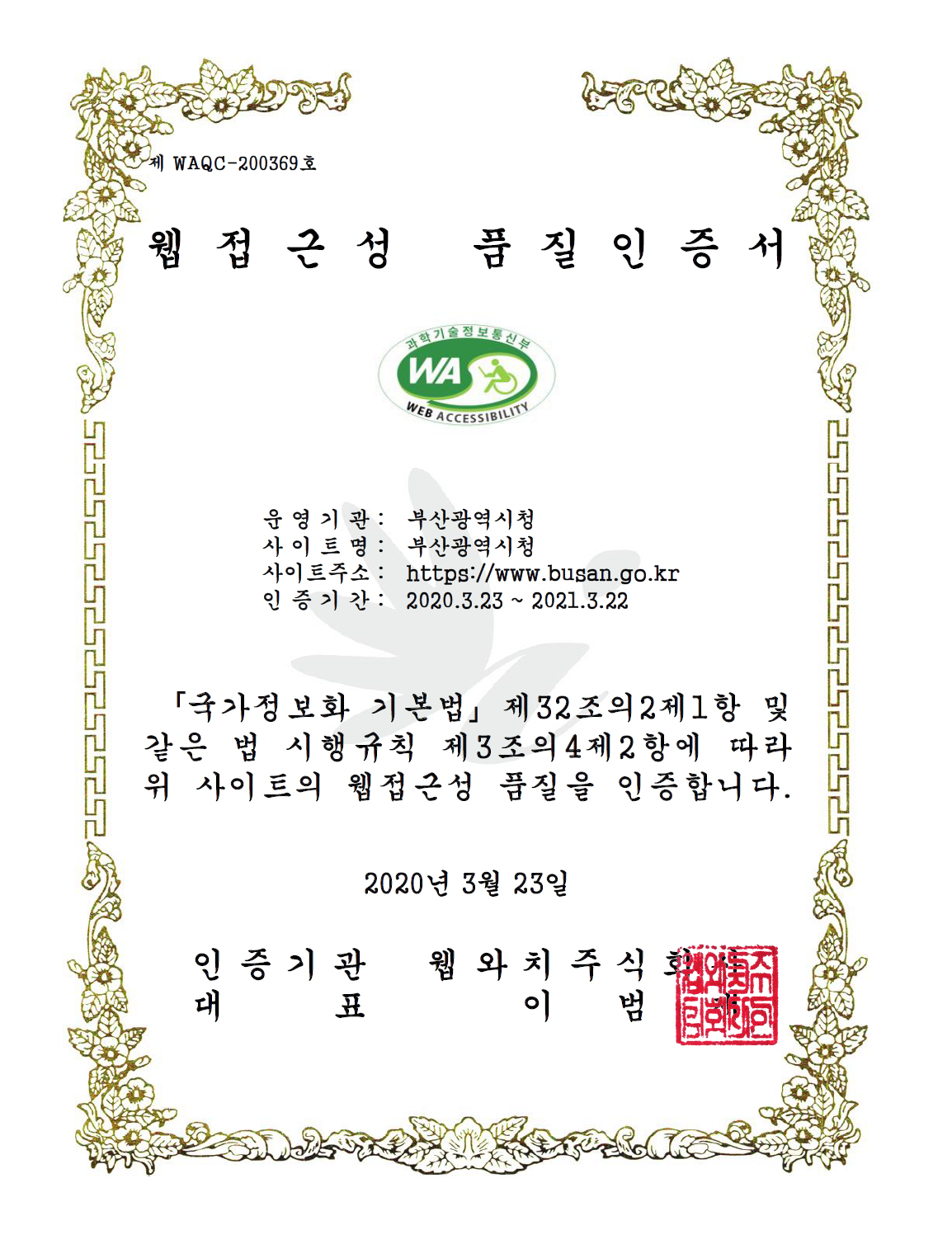 웹 접근성 품질인증서 - 운영기관 : 부산광역시
사이트명 : 부산광역시청
사이트주소 : http://www.busan.go.kr/
인증기간 : 2019.3.23~2020.3.22
국가정보화 기본법 제32조의2제1항 및 같은 법 시행규칙 제3조의4제2항에 따라 위사이트의 웹접근성 품질을 인증합니다.
2019년 3월23일
인증기관 웹와치주식회사, 대표 이범재