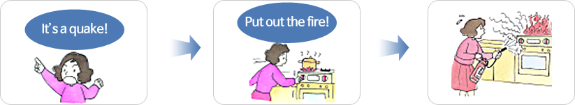 If a fire starts, put it out quickly and calmly. There will be three times to control the fire during the earthquake stages: before the major shaking begins; right after the shaking has stopped and lastly, when the fire has just begun.