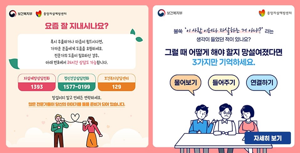 불쑥 '이 사람 이러다 자살하는거 아냐?'라는 생각이 들었던 적이 있나요?
그럴때 어떻게 해야 할지 망설여졌다면 3가지만 기억하세요.
물어보기  들어주기  연결하기
요즘 잘 지내시나요?
혹시 우울하거나 마음이 힘드시다면,
가까운 분들에게 도움을 요청하세요.
전문가의 도움이 필요하신 경우,
아래 번호에서 24시간 상담도 가능합니다.
자살예방상담전화 1393, 정신건강상담전화1577-0199, 보건복지상담센터 129
망설이지 말고 언제든 연락하세요.
많은 전문가들이 당신의 이야기를 들을 준비가 되어 있습니다.