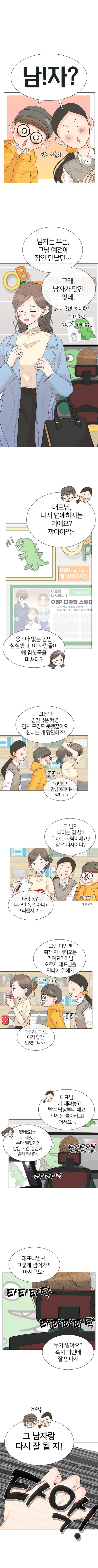 직원들 : 남!자? 것도 서울?
            서현 : 남자는 무슨, 그냥 예전에 잠깐 만났던... 그래. 남자가 맞긴 맞네. 근데 여러분이 기대하는 그런 건 아니구요.
            직원들 : 대표님, 다시 연애하시는 거예요? 꺄아아악~
            (OBP 캐릭터디자인 오비피 스튜디오)
            (이달의 디자이너‘s 부산 편 OBP 디자인 스튜디)
            (부산 지역 캐릭터 개발에 앞장서는 젊은 디자이너 3인방의)
            서현 : 응? 나 없는 동안 심심했나, 이 사람들이 왜 김칫국을 마셔대?
            직원1 : 그동안 김칫국은커녕, 김치 구경도 못했잖아요. 신나는 게 당연하죠!
            직원2 : 10년만의 만남이라니~ 꺅!ㅋㅋ (졸졸~)
            직원1 : 그 남자 나이는 몇 살? 뭐하는 사람이에요? 같은 디자이너?
            서현 : 나랑 동갑. 디자인 쪽은 아니고 프리랜서 기자.
            직원2 : 꺅! 동갑에 기자?!
            직원1 : 그럼 이번엔 취재 차 내려오는 거예요? 아님 오로지 대표님을 만나기 위해?!
            직원2 : 꺅! 데이트? (졸졸~)
            서현 : 모르지, 그건. 아직 답장 안했으니까.
            직원1 : 대표님, 그거 내려놓고 빨리 답장부터 해요. 언제든 콜이라고! 어서요~.
            서현 : 됐네요! ㅎ 자, 재밌게 수다 떨었지? 남은 시간 열심히 일해봅시다. (타타타타탁(키도드 치는 소리) 타타타타탁)
            직원1 : 대표니임~! 그렇게 넘어가지 마시구요~ 누가 알아요? 혹시 이번에 잘 만나서 (타타타탁- 타타타타탁)
            직원들 : 그 남자랑 다시 잘 될지! (꺄악) (타악!) 
