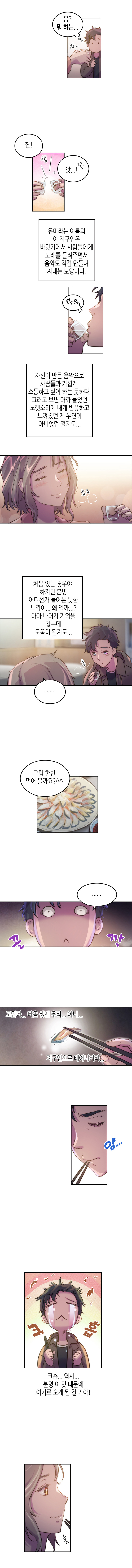 보노 : 응? 뭐 하는...
                유미 : 짠! 
                보노 : 앗...! 
                
                유미라는 이름의 이 지구인은 바닷가에서 사람들에게 노래를 들려주면서 음악도 직접 만들며 지내는 모양이다. 자신이 만든 음악으로 사람들과 가깝게 소통하고 싶어 하는 듯하다.
                그러고 보면 아까 들었던 노랫소리에 내게 반응하고 느껴졌던 게 우연이 아니었던 걸지도...처음 있는 경우야. 하지만 분명 어디선가 들어본 듯한 느낌이... 왜 일까...? 아마 나머지 기억을 찾는데 도움이 될지도...
                
                유미 : 그럼 한번 먹어 볼까요?^^ 
                보노 : ...(고맙다... 다음 생엔 우리... 아니... 지구인으로 태어나거라...크흡... 역시... 분명 이 맛 때문에 여기로 오게 된 걸 거야!)
